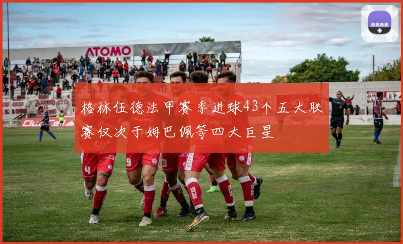 格林伍德法甲赛季进球43个五大联赛仅次于姆巴佩等四大巨星