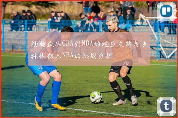 杨瀚森从CBA到NBA的适应之路与克林根初入NBA的挑战分析