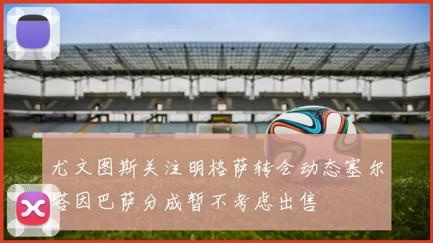 尤文图斯关注明格萨转会动态塞尔塔因巴萨分成暂不考虑出售