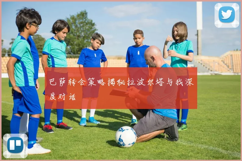 巴萨转会策略揭秘拉波尔塔与我深度对话