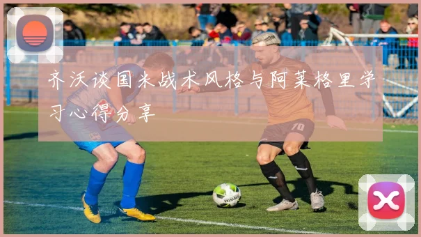 齐沃谈国米战术风格与阿莱格里学习心得分享