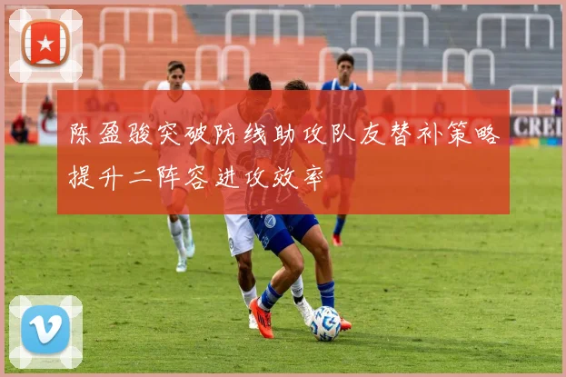 陈盈骏突破防线助攻队友替补策略提升二阵容进攻效率