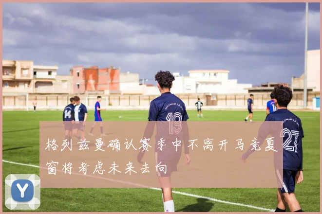 格列兹曼确认赛季中不离开马竞夏窗将考虑未来去向