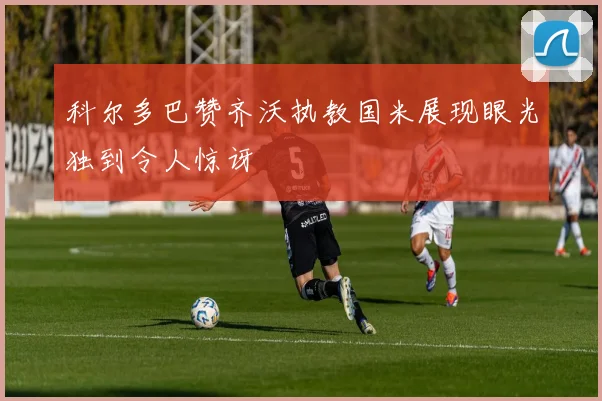 科尔多巴赞齐沃执教国米展现眼光独到令人惊讶