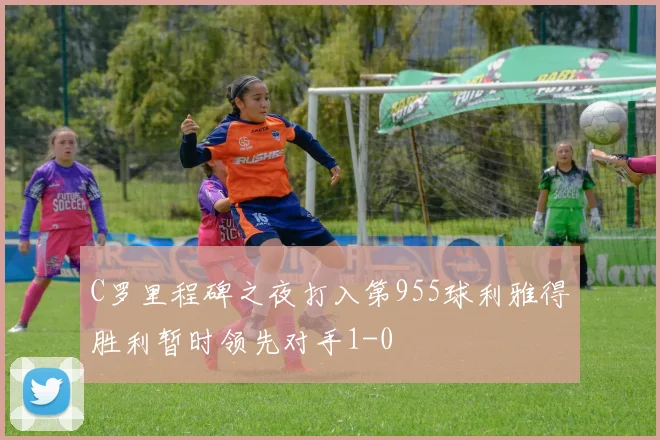 C罗里程碑之夜打入第955球利雅得胜利暂时领先对手1-0