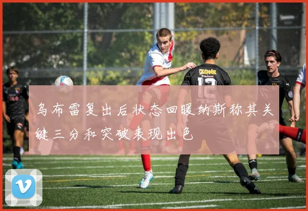 乌布雷复出后状态回暖纳斯称其关键三分和突破表现出色