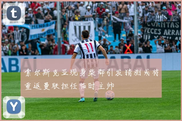索尔斯克亚现身柴郡引发猜测或将重返曼联担任临时主帅