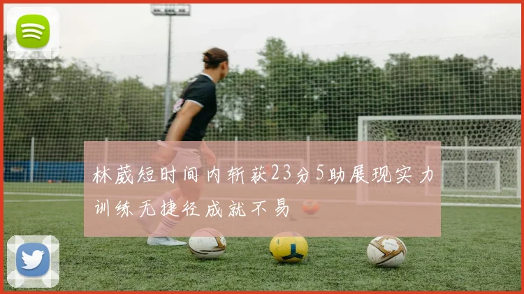 林葳短时间内斩获23分5助展现实力训练无捷径成就不易