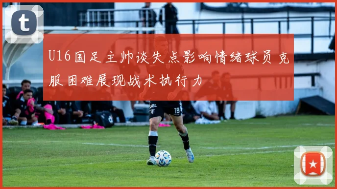 U16国足主帅谈失点影响情绪球员克服困难展现战术执行力