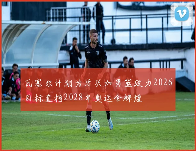 瓦塞尔计划为牙买加男篮效力2026目标直指2028年奥运会辉煌