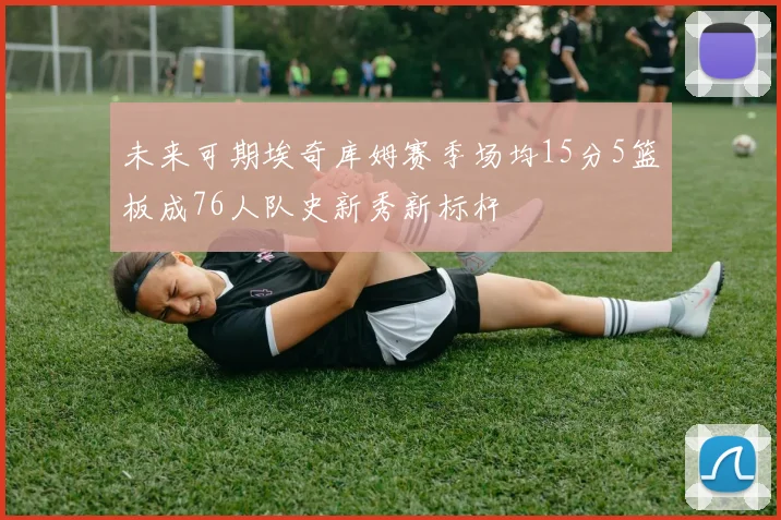 未来可期埃奇库姆赛季场均15分5篮板成76人队史新秀新标杆