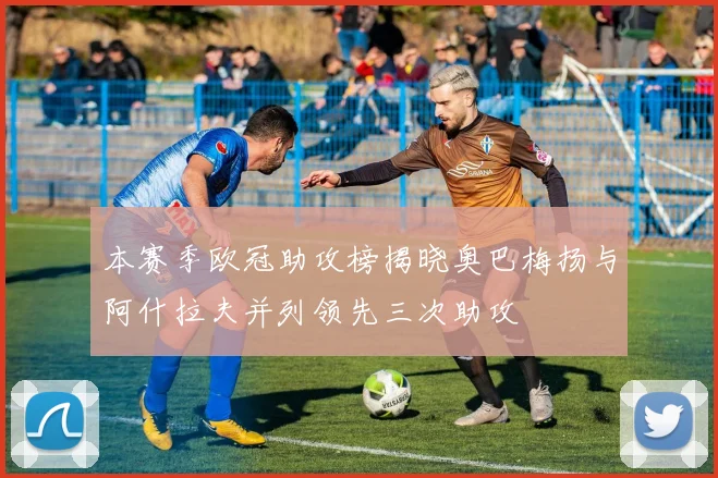 本赛季欧冠助攻榜揭晓奥巴梅扬与阿什拉夫并列领先三次助攻