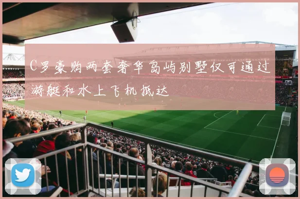 C罗豪购两套奢华岛屿别墅仅可通过游艇和水上飞机抵达