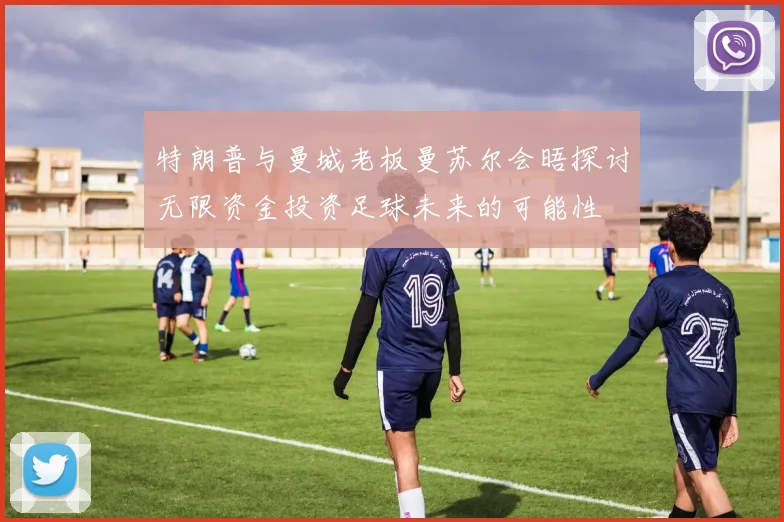 特朗普与曼城老板曼苏尔会晤探讨无限资金投资足球未来的可能性