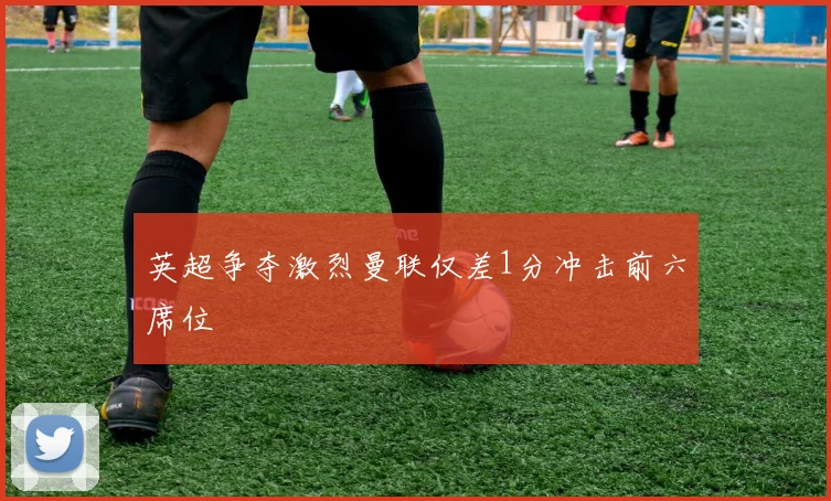 英超争夺激烈曼联仅差1分冲击前六席位
