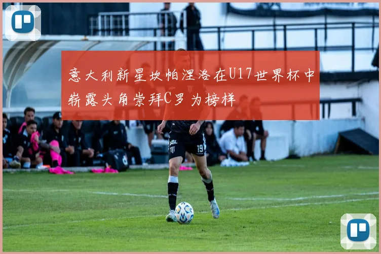 意大利新星坎帕涅洛在U17世界杯中崭露头角崇拜C罗为榜样