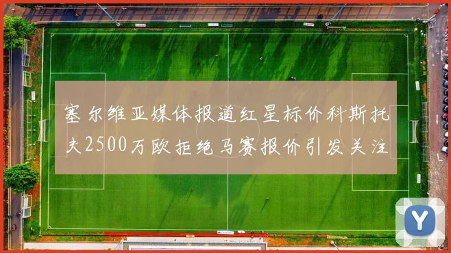 塞尔维亚媒体报道红星标价科斯托夫2500万欧拒绝马赛报价引发关注