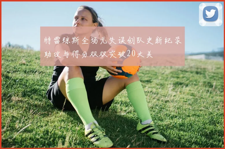特雷琼斯全场无失误创队史新纪录助攻与得分双双突破20大关