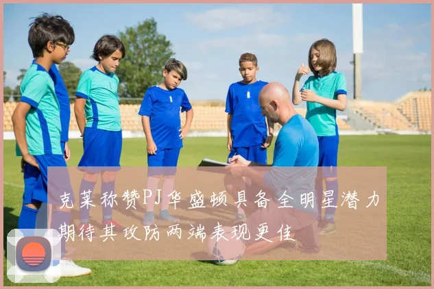 克莱称赞PJ华盛顿具备全明星潜力期待其攻防两端表现更佳