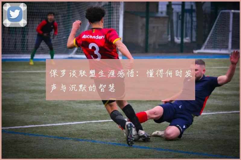保罗谈联盟生涯感悟：懂得何时发声与沉默的智慧