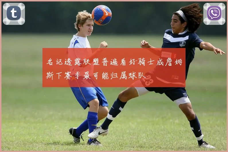 名记透露联盟普遍看好骑士成詹姆斯下赛季最可能归属球队