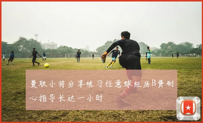 曼联小将分享练习任意球经历B费耐心指导长达一小时