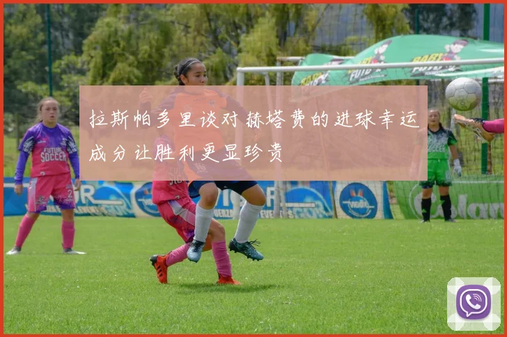 拉斯帕多里谈对赫塔费的进球幸运成分让胜利更显珍贵