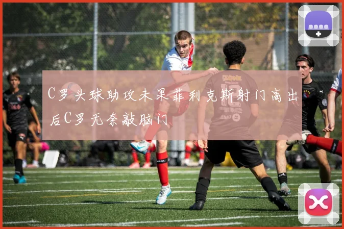 C罗头球助攻未果菲利克斯射门高出后C罗无奈敲脑门