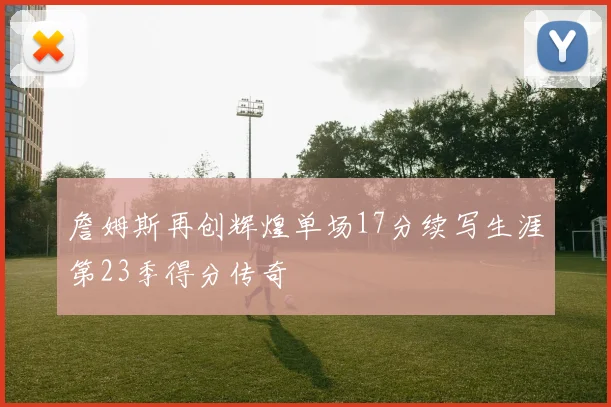 詹姆斯再创辉煌单场17分续写生涯第23季得分传奇