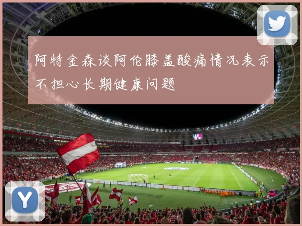 阿特金森谈阿伦膝盖酸痛情况表示不担心长期健康问题