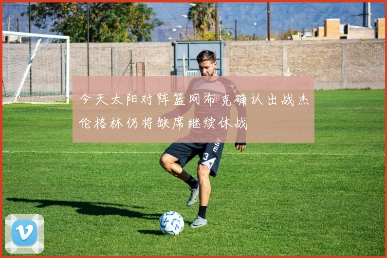 今天太阳对阵篮网布克确认出战杰伦格林仍将缺席继续休战