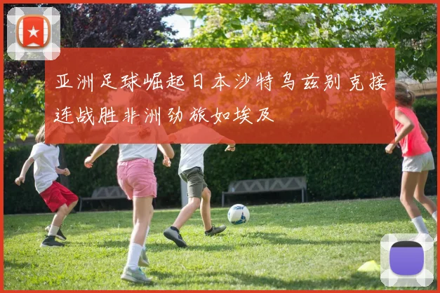 亚洲足球崛起日本沙特乌兹别克接连战胜非洲劲旅如埃及