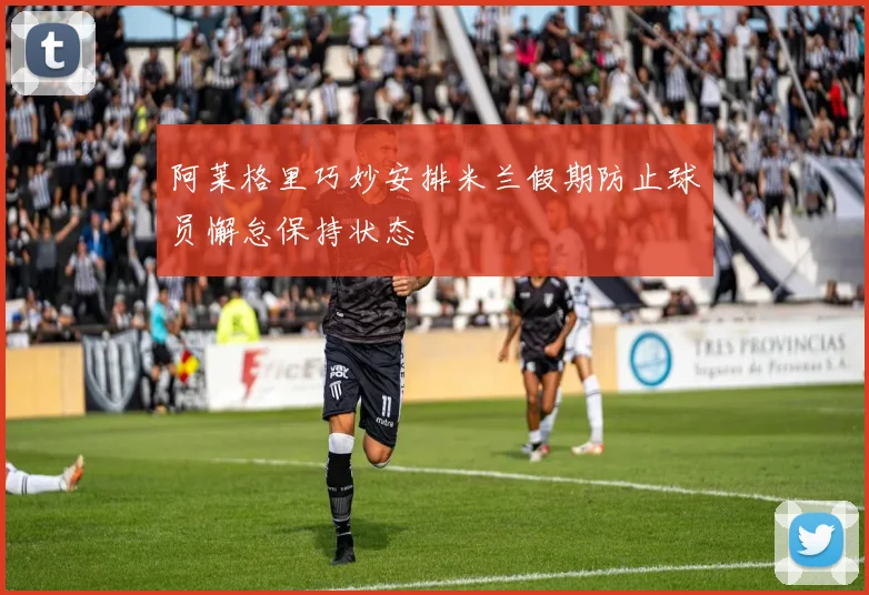 阿莱格里巧妙安排米兰假期防止球员懈怠保持状态