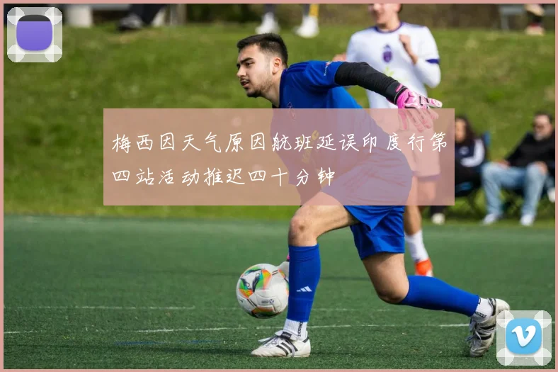 梅西因天气原因航班延误印度行第四站活动推迟四十分钟