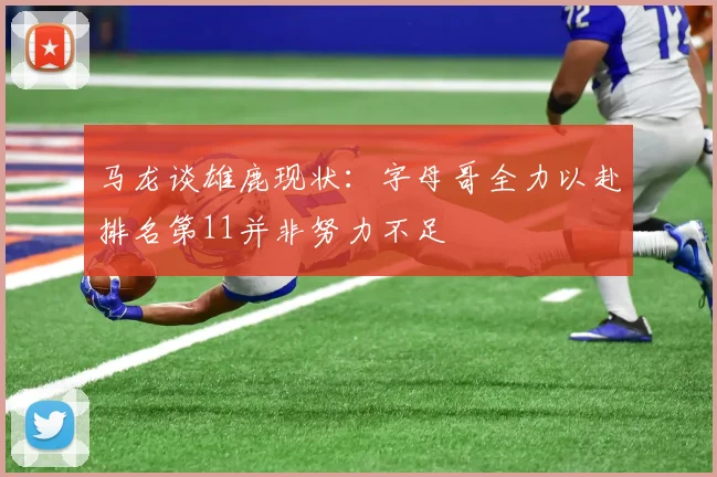 马龙谈雄鹿现状：字母哥全力以赴排名第11并非努力不足