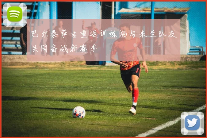 巴尔泰萨吉重返训练场与米兰队友共同备战新赛季