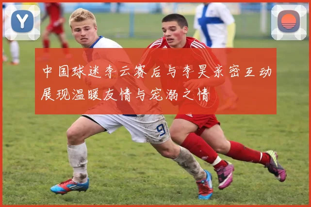 中国球迷李云赛后与李昊亲密互动展现温暖友情与宠溺之情