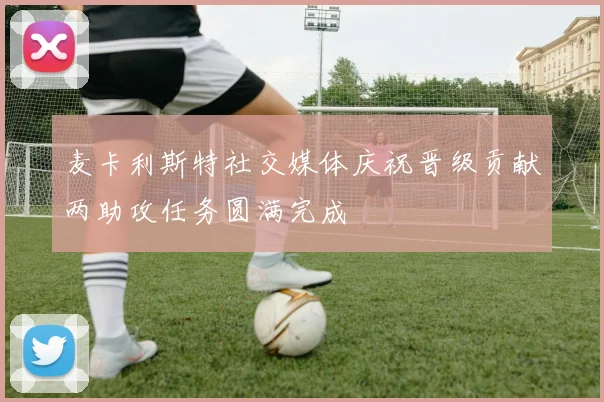 麦卡利斯特社交媒体庆祝晋级贡献两助攻任务圆满完成
