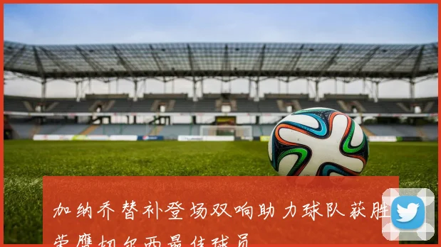 加纳乔替补登场双响助力球队获胜荣膺切尔西最佳球员