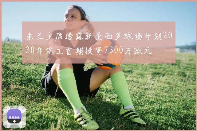 米兰主席透露新圣西罗球场计划2030年完工首期投资7300万欧元