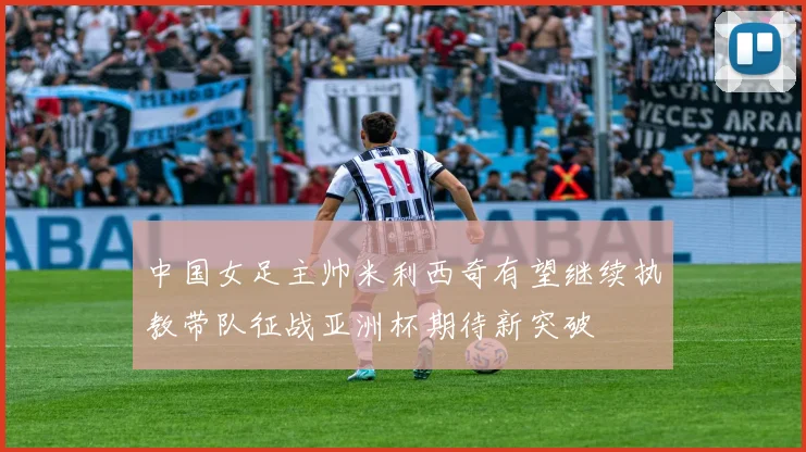 中国女足主帅米利西奇有望继续执教带队征战亚洲杯期待新突破