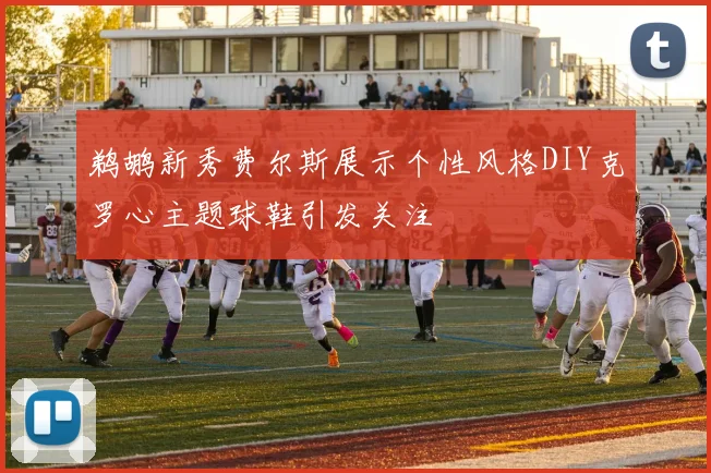 鹈鹕新秀费尔斯展示个性风格DIY克罗心主题球鞋引发关注