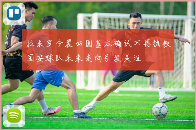 拉米罗今晨回国基本确认不再执教国安球队未来走向引发关注