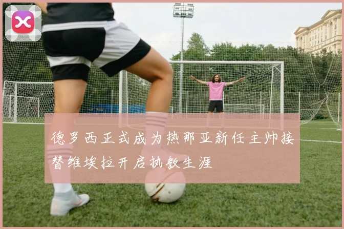 德罗西正式成为热那亚新任主帅接替维埃拉开启执教生涯